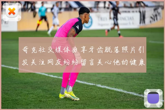 奇克社交媒体分享牙齿脱落照片引发关注网友纷纷留言关心他的健康状况